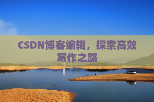 CSDN博客编辑,探索高效写作之路 CSDN博客编辑,探索高效写作之路